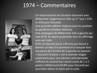 1974 – Commentaires
Un retournement de situation étonnant avec
Mitterrand largement en tête au 1er tour ( 43%
vs 32% pour Giscard).
Une première défaite majeure pour le candidat
du gaullisme (Chaban-Delmas).
Une campagne de Mitterrand très à gauche qui
met le PS en avant au premier tour en affichage
sans son nom.
Enfin un Giscard jeune ( 48 ans) qui réussit à
donner un élan à la jeunesse et à rassurer face
aux peurs de l’arrivée de la gauche au pouvoir.
« Giscard à la barre » est le premier slogan
publicitaire pour une élection présidentielle.
L’affiche du second tour aurait couté de 1 à 2
points à Mitterrand (50,8% pour Giscard) qui
aura bien retenu la leçon par la suite.
 
