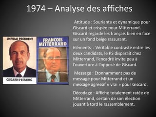 1974 – Analyse des affiches
Attitude : Souriante et dynamique pour
Giscard et crispée pour Mitterrand.
Giscard regarde les français bien en face
sur un fond beige rassurant.
Eléments : Véritable contraste entre les
deux candidats, le PS disparaît chez
Mitterrand, l’encadré invite peu à
l’ouverture à l’opposé de Giscard.
Message : Etonnamment pas de
message pour Mitterrand et un
message agressif « vrai » pour Giscard.
Décodage : Affiche totalement ratée de
Mitterrand, certain de son élection
jouant à tord le rassemblement.
 