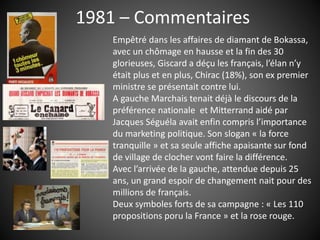 1981 – Commentaires
Empêtré dans les affaires de diamant de Bokassa,
avec un chômage en hausse et la fin des 30
glorieuses, Giscard a déçu les français, l’élan n’y
était plus et en plus, Chirac (18%), son ex premier
ministre se présentait contre lui.
A gauche Marchais tenait déjà le discours de la
préférence nationale et Mitterrand aidé par
Jacques Séguéla avait enfin compris l’importance
du marketing politique. Son slogan « la force
tranquille » et sa seule affiche apaisante sur fond
de village de clocher vont faire la différence.
Avec l’arrivée de la gauche, attendue depuis 25
ans, un grand espoir de changement nait pour des
millions de français.
Deux symboles forts de sa campagne : « Les 110
propositions poru la France » et la rose rouge.
 