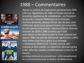 1988 – Commentaires
Depuis la victoire de l’opposition parlementaire RPR-
UDF aux législatives de 1986, la France connaît sa
première expérience de cohabitation : un Président
de gauche, François Mitterrand et un Premier
ministre de droite, Jacques Chirac qui, de plus, vont
s’affronter après avoir gouverné deux ans ensemble.
Ils ont comme concurrents : Raymond Barre, Premier
ministre de 1976 à 1981 soutenu par l’UDF.
Jean-Marie Le Pen dont le parti le Front national fait
depuis 1984 une percée électorale significative (18%).
Mais Mitterrand réussi grâce à sa stratégie
« Génération Mitterrand » (créée comme uen
marque) à faire oublier un septennat décevant grâce
à des réformes sociales emblématiques cmme les 35
heures.
Le débat télévisé du second tour a été exceptionnel
et a certainement joué en faveur de Mitterrand.
 