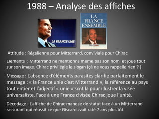 1988 – Analyse des affiches
Attitude : Régalienne pour Mitterrand, conviviale pour Chirac
Eléments : Mitterrand ne mentionne même pas son nom et joue tout
sur son image. Chirac privilégie le slogan (çà ne vous rappelle rien ? )
Message : L’absence d’éléments parasites clarifie parfaitement le
message : « la France unie c’est Mitterrand », la référence au pays
tout entier et l’adjectif « unie » sont là pour illustrer la visée
universaliste. Face à une France divisée Chirac joue l’unité.
Décodage : L’affiche de Chirac manque de statut face à un Mitterrand
rassurant qui réussit ce que Giscard avait raté 7 ans plus tôt.
 