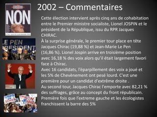 2002 – Commentaires
Cette élection intervient après cinq ans de cohabitation
entre le Premier ministre socialiste, Lionel JOSPIN et le
président de la République, issu du RPR Jacques
CHIRAC.
À la surprise générale, le premier tour place en tête
Jacques Chirac (19,88 %) et Jean-Marie Le Pen
(16,86 %). Lionel Jospin arrive en troisième position
avec 16,18 % des voix alors qu’il était largement favori
face à Chirac.
Avec 16 candidats, l’éparpillement des voix a joué et
les 5% de Chevènement ont pesé lourd. C'est une
première pour un candidat d'extrême droite .
Au second tour, Jacques Chirac l'emporte avec 82,21 %
des suffrages, grâce au concept du front républicain.
Première fois que l’extreme gauche et les écologistes
franchissent la barre des 5%
 