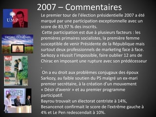 2007 – Commentaires
Le premier tour de l'élection présidentielle 2007 a été
marqué par une participation exceptionnelle avec un
score de 83,97 % des inscrits.
Cette participation est due à plusieurs facteurs : les
premières primaires socialistes, la première femme
susceptible de venir Présidente de la République mais
surtout deux professionnels de marketing face à face.
Sarkozy a réussit l’impossible, faire oublier 12 ans de
Chirac en imposant une rupture avec son prédécesseur
.
On a eu droit aux problèmes conjugaux des époux
Sarkozy, au faible soutien du PS malgré un ex-mari
premier secrétaire, à la création d’un mouvement
« Désir d’avenir » et au premier programme
participatif.
Bayrou trouvait un électorat centriste à 14%,
Besancenot confirmait le score de l’extrême gauche à
4% et Le Pen redescendait à 10%.
 