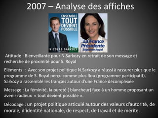 2007 – Analyse des affiches
Attitude : Bienveillante pour N.Sarkozy en retrait de son message et
recherche de proximité pour S. Royal
Eléments : Avec son projet politique N.Sarkozy a réussi à rassurer plus que le
programme de S. Royal perçu comme plus flou (programme participatif).
Sarkozy a rassemblé les français autour d’une France décomplexée
Message : La féminité, la pureté ( blancheur) face à un homme proposant un
avenir radieux « tout devient possible ».
Décodage : un projet politique articulé autour des valeurs d’autorité, de
morale, d’identité nationale, de respect, de travail et de mérite.
 