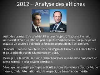 2012 – Analyse des affiches
Attitude : Le regard du candidat PS est sur l’objectif, fixe, ce qui le rend
inexpressif et crée un effet un peu hagard. N.Sarkozyne nous regarde pas et
esquisse un sourire : il connaît la fonction de président. Il est confiant.
Eléments : Reprise pour N. Sarkozy du Slogan de Giscard « la France forte »
et de la prise de vue de F.Mitterrand en 1988.
Message : La féminité, la pureté ( blancheur) face à un homme proposant un
avenir radieux « tout devient possible ».
Décodage : un projet politique articulé autour des valeurs d’autorité, de
morale, d’identité nationale, de respect, de travail et de mérite.
 