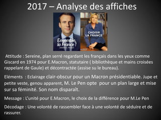 2017 – Analyse des affiches
Attitude : Sereine, plan serré regardant les français dans les yeux comme
Giscard en 1974 pour E.Macron, statutaire ( bibliothèque et mains croisées
rappelant de Gaule) et décontractée (assise su le bureau).
Eléments : Eclairage clair-obscur pour un Macron présidentiable. Jupe et
petite veste, genou apparent, M. Le Pen opte pour un plan large et mise
sur sa féminité. Son nom disparaît.
Message : L’unité pour E.Macron, le choix de la différence pour M.Le Pen
Décodage : Une volonté de rassembler face à une volonté de séduire et de
rassurer.
 
