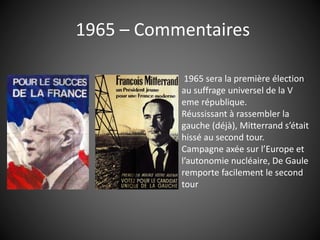 1965 – Commentaires
1965 sera la première élection
au suffrage universel de la V
eme république.
Réussissant à rassembler la
gauche (déjà), Mitterrand s’était
hissé au second tour.
Campagne axée sur l’Europe et
l’autonomie nucléaire, De Gaule
remporte facilement le second
tour
 