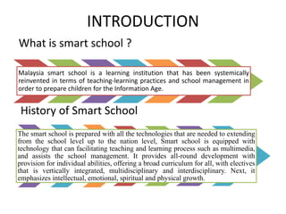 INTRODUCTION
What is smart school ?
Malaysia smart school is a learning institution that has been systemically
reinvented in terms of teaching-learning practices and school management in
order to prepare children for the Information Age.
History of Smart School
The smart school is prepared with all the technologies that are needed to extending
from the school level up to the nation level, Smart school is equipped with
technology that can facilitating teaching and learning process such as multimedia,
and assists the school management. It provides all-round development with
provision for individual abilities, offering a broad curriculum for all, with electives
that is vertically integrated, multidisciplinary and interdisciplinary. Next, it
emphasizes intellectual, emotional, spiritual and physical growth.
 