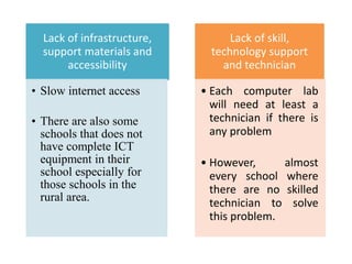 Lack of infrastructure,
support materials and
accessibility
• Slow internet access
• There are also some
schools that does not
have complete ICT
equipment in their
school especially for
those schools in the
rural area.
Lack of skill,
technology support
and technician
• Each computer lab
will need at least a
technician if there is
any problem
• However, almost
every school where
there are no skilled
technician to solve
this problem.
 