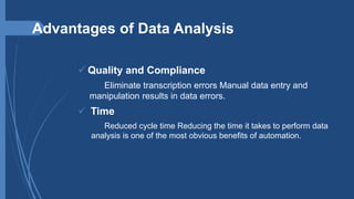 Advantages of Data Analysis
 Quality and Compliance
Eliminate transcription errors Manual data entry and
manipulation results in data errors.
 Time
Reduced cycle time Reducing the time it takes to perform data
analysis is one of the most obvious benefits of automation.
 