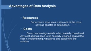 Advantages of Data Analysis
Resources
Reduction in resources is also one of the most
obvious benefits of automation.
 Costs
Direct cost savings needs to be carefully considered.
Any cost savings need to be carefully weighed against the
cost in implementing, validating, and supporting the
solution.
 