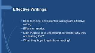 Effective Writings.
Both Technical and Scientific writings are Effective
writing.
Effects on reader.
Main Purpose is to understand our reader why they
are reading this?
What they hope to gain from reading?
 