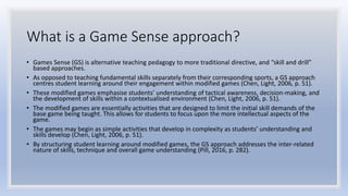 What is a Game Sense approach?
• Games Sense (GS) is alternative teaching pedagogy to more traditional directive, and “skill and drill”
based approaches.
• As opposed to teaching fundamental skills separately from their corresponding sports, a GS approach
centres student learning around their engagement within modified games (Chen, Light, 2006, p. 51).
• These modified games emphasise students’ understanding of tactical awareness, decision-making, and
the development of skills within a contextualised environment (Chen, Light, 2006, p. 51).
• The modified games are essentially activities that are designed to limit the initial skill demands of the
base game being taught. This allows for students to focus upon the more intellectual aspects of the
game.
• The games may begin as simple activities that develop in complexity as students’ understanding and
skills develop (Chen, Light, 2006, p. 51).
• By structuring student learning around modified games, the GS approach addresses the inter-related
nature of skills, technique and overall game understanding (Pill, 2016, p. 282).
 