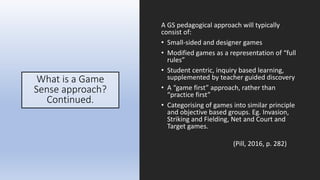 What is a Game
Sense approach?
Continued.
A GS pedagogical approach will typically
consist of:
• Small-sided and designer games
• Modified games as a representation of “full
rules”
• Student centric, inquiry based learning,
supplemented by teacher guided discovery
• A “game first” approach, rather than
“practice first”
• Categorising of games into similar principle
and objective based groups. Eg. Invasion,
Striking and Fielding, Net and Court and
Target games.
(Pill, 2016, p. 282)
 