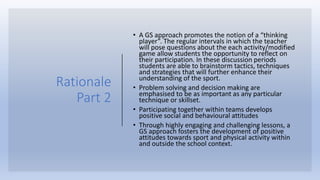 Rationale
Part 2
• A GS approach promotes the notion of a “thinking
player”. The regular intervals in which the teacher
will pose questions about the each activity/modified
game allow students the opportunity to reflect on
their participation. In these discussion periods
students are able to brainstorm tactics, techniques
and strategies that will further enhance their
understanding of the sport.
• Problem solving and decision making are
emphasised to be as important as any particular
technique or skillset.
• Participating together within teams develops
positive social and behavioural attitudes
• Through highly engaging and challenging lessons, a
GS approach fosters the development of positive
attitudes towards sport and physical activity within
and outside the school context.
 