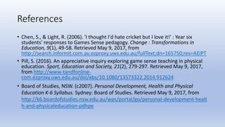 References
• Chen, S., & Light, R. (2006). 'I thought I'd hate cricket but I love it!' : Year six
students' responses to Games Sense pedagogy. Change : Transformations in
Education, 9(1), 49-58. Retrieved May 9, 2017, from
http://search.informit.com.au.ezproxy.uws.edu.au/fullText;dn=165750;res=AEIPT
• Pill, S. (2016). An appreciative inquiry exploring game sense teaching in physical
education. Sport, Education and Society, 21(2), 279-297. Retrieved May 9, 2017,
from http://www-tandfonline-
com.ezproxy.uws.edu.au/doi/abs/10.1080/13573322.2014.912624
• Board of Studies, NSW. (c2007). Personal Development, Health and Physical
Education K‐6 Syllabus. Sydney: Board of Studies. Retrieved May 9, 2017, from
http://k6.boardofstudies.nsw.edu.au/wps/portal/go/personal‐development‐healt
h‐and‐physicaleducation‐pdhpe
 