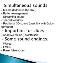 • Simultaneous sounds
– Mixers (hidden in the HAL)
– Buffer management
– Streaming sound
• Special features
– Positional 3D sound (possibly with Dolby
surround)
• Important for clues
– Adaptive music (DirectMusic)
• Some sound engines:
– Wwise
– FMOD
– Razer Maelstrom
 