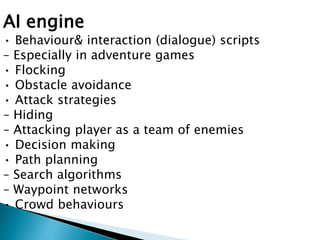 AI engine
• Behaviour& interaction (dialogue) scripts
– Especially in adventure games
• Flocking
• Obstacle avoidance
• Attack strategies
– Hiding
– Attacking player as a team of enemies
• Decision making
• Path planning
– Search algorithms
– Waypoint networks
• Crowd behaviours
 