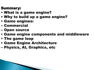 Summary:
• What is a game engine?
• Why to build up a game engine?
• Game engines:
– Commercial
– Open source
• Game engine components and middleware
• The game loop
• Game Engine Architecture
– Physics, AI, Graphics, etc
 