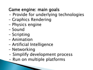 Game engine: main goals
• Provide for underlying technologies
– Graphics Rendering
– Physics engine
– Sound
– Scripting
– Animation
– Artificial Intelligence
– Networking
• Simplify development process
• Run on multiple platforms
 