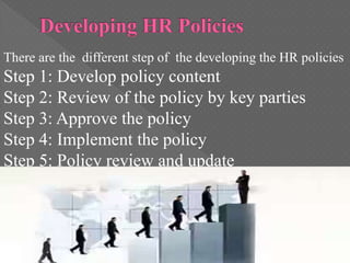 There are the different step of the developing the HR policies
Step 1: Develop policy content
Step 2: Review of the policy by key parties
Step 3: Approve the policy
Step 4: Implement the policy
Step 5: Policy review and update
 