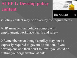 Policy content may be driven by the requirements
HR management policies comply with
employment, workplace health and safety
Remember even though a policy may not be
expressly required to govern a situation, if you
develop one and then don’t follow it you could be
putting your organization at risk.
 
