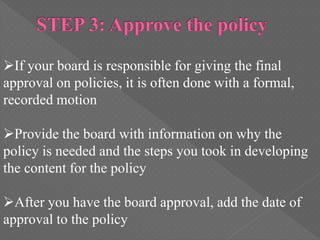 If your board is responsible for giving the final
approval on policies, it is often done with a formal,
recorded motion
Provide the board with information on why the
policy is needed and the steps you took in developing
the content for the policy
After you have the board approval, add the date of
approval to the policy
 