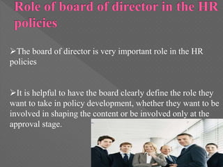The board of director is very important role in the HR
policies
It is helpful to have the board clearly define the role they
want to take in policy development, whether they want to be
involved in shaping the content or be involved only at the
approval stage.
 