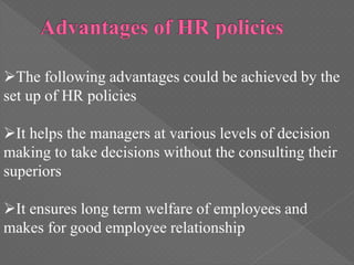 The following advantages could be achieved by the
set up of HR policies
It helps the managers at various levels of decision
making to take decisions without the consulting their
superiors
It ensures long term welfare of employees and
makes for good employee relationship
 