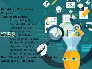 Definition of HR policies
Purposes
Types of HR policies
Overall HR policy
Specific HR policies
Appealed policies
Imposed policies
Developing HR Policies
Develop policy content
Review of the policy by key parties
Approve the policy
Implement the policy
Policy review and update
Role of board of director in the HR policies
Advantages of HR policies
 