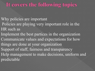 Why policies are important
Policies are playing very important role in the
HR such as
Implement the best partices in the organization
Communicate values and expectations for how
things are done at your organization
Support of staff, fairness and transparency
Help management to make decisions, uniform and
predictable
 