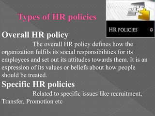Overall HR policy
The overall HR policy defines how the
organization fulfils its social responsibilities for its
employees and set out its attitudes towards them. It is an
expression of its values or beliefs about how people
should be treated.
Specific HR policies
Related to specific issues like recruitment,
Transfer, Promotion etc
 