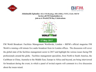 17 May 2017
Abdulmalik Egbunike: M.Sc FM (Reading), MBA (HBS), FNIVS, F.IoD, FBIFM
Invites all FM Stakeholders to
join us is World FM Day Celebrations
FM World Broadcast: Facilities Management Worldwide, London – BIFM’s official magazine FM
World is running a 60 minute live audio broadcast from its London offices. The discussion will cover
the global state of the facilities management sector in 2017 and highlight the various issues facing FM
professionals around the globe. Facilities management specialists, from North to South America, the
Caribbean to China, Australia to the Middle East, Europe to Africa and beyond, are being interviewed
for broadcast during the event, in which a panel of invited experts will comment in a live discussion
about the issues raised.
 