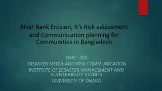 River Bank Erosion, It’s Risk assessment
and Communication planning for
Communities in Bangladesh
DMC- 303
DISASTER MEDIA AND RISK COMMUNICATION
INSTITUTE OF DISASTER MANAGEMENT AND
VULNERABILITY STUDIES
UNIVERSITY OF DHAKA
 