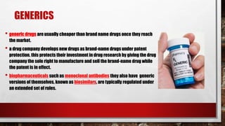 GENERICS
• generic drugs are usually cheaper than brand name drugs once they reach
the market.
• a drug company develops new drugs as brand-name drugs under patent
protection. this protects their investment in drug research by giving the drug
company the sole right to manufacture and sell the brand-name drug while
the patent is in effect.
• biopharmaceuticals such as monoclonal antibodies they also have generic
versions of themselves, known as biosimilars, are typically regulated under
an extended set of rules.
 