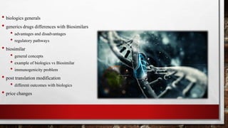 • biologics generals
• generics drugs differences with Biosimilars
• advantages and disadvantages
• regulatory pathways
• biosimilar
• general concepts
• example of biologics vs Biosimilar
• immunogenicity problem
• post translation modification
• different outcomes with biologics
• price changes
 