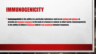 IMMUNOGENICITY
• immunogenicity is the ability of a particular substance, such as an antigen or epitope, to
provoke an immune response in the body of a human or animal. in other words, immunogenicity
is the ability to induce a humoral and/or cell-mediated immune responses.
 