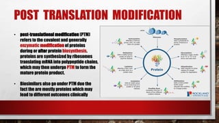 POST TRANSLATION MODIFICATION
• post-translational modification (PTM)
refers to the covalent and generally
enzymatic modification of proteins
during or after protein biosynthesis.
proteins are synthesized by ribosomes
translating mRNA into polypeptide chains,
which may then undergo PTM to form the
mature protein product.
• Biosimilars also go under PTM duo the
fact the are mostly proteins which may
lead to different outcomes clinically
 
