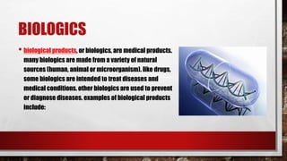 BIOLOGICS
• biological products, or biologics, are medical products.
many biologics are made from a variety of natural
sources (human, animal or microorganism). like drugs,
some biologics are intended to treat diseases and
medical conditions. other biologics are used to prevent
or diagnose diseases. examples of biological products
include:
 