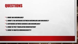 QUESTIONS
• 1: WHAT ARE BIOSIMILARS?
• 2: WHAT'S THE DIFFERENCE BETWEEN BIOSIMILARS AND BIOLOGICS ?
• 3: DIFFERENCE BETWEEN GENERICS AND BIOSIMILARS?
• 4: WHAT IN POST TRANSLATION MODIFICATION?
• 5: WHAT IS WANTED IMMUNOGENICITY?
 