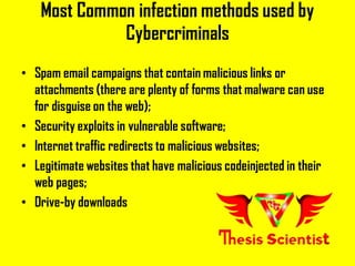 Most Common infection methods used by
Cybercriminals
• Spam email campaigns that contain malicious links or
attachments (there are plenty of forms that malware can use
for disguise on the web);
• Security exploits in vulnerable software;
• Internet traffic redirects to malicious websites;
• Legitimate websites that have malicious codeinjected in their
web pages;
• Drive-by downloads
 