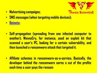 • Malvertising campaigns;
• SMS messages (when targeting mobile devices);
• Botnets;
• Self-propagation (spreading from one infected computer to
another); WannaCry, for instance, used an exploit kit that
scanned a user’s PC, looking for a certain vulnerability, and
then launched a ransomware attack that targeted it.
• Affiliate schemes in ransomware-as-a-service. Basically, the
developer behind the ransomware earns a cut of the profits
each time a user pays the ransom
 