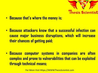 • Because that’s where the money is;
• Because attackers know that a successful infection can
cause major business disruptions, which will increase
their chances of getting paid;
• Because computer systems in companies are often
complex and prone to vulnerabilities that can be exploited
through technical means;
For More Visit Https://WWW.ThesisScientist.com
 