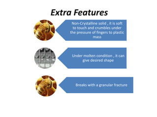 Extra Features
Non-Crystalline solid , it is soft
to touch and crumbles under
the pressure of fingers to plastic
mass
Under molten condition , it can
give desired shape
Breaks with a granular fracture
 
