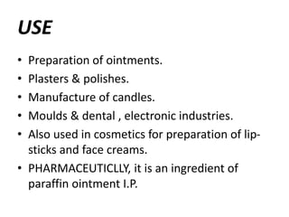 USE
• Preparation of ointments.
• Plasters & polishes.
• Manufacture of candles.
• Moulds & dental , electronic industries.
• Also used in cosmetics for preparation of lip-
sticks and face creams.
• PHARMACEUTICLLY, it is an ingredient of
paraffin ointment I.P.
 