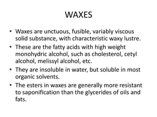 WAXES
• Waxes are unctuous, fusible, variably viscous
solid substance, with characteristic waxy lustre.
• These are the fatty acids with high weight
monohydric alcohol, such as cholesterol, cetyl
alcohol, melissyl alcohol, etc.
• They are insoluble in water, but soluble in most
organic solvents.
• The esters in waxes are generally more resistant
to saponification than the glycerides of oils and
fats.
 