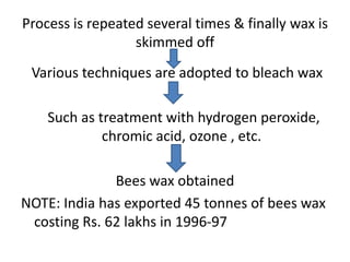 Process is repeated several times & finally wax is
skimmed off
Various techniques are adopted to bleach wax
Such as treatment with hydrogen peroxide,
chromic acid, ozone , etc.
Bees wax obtained
NOTE: India has exported 45 tonnes of bees wax
costing Rs. 62 lakhs in 1996-97
 