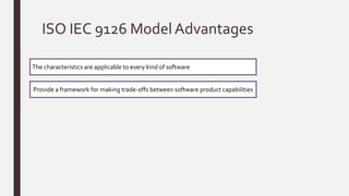 ISO IEC 9126 Model
confusion happened and new standard model
Standard for
quality
assurance
ISO
9000
ISO 9126
ISO/IEC JTC1 began to develop the required consensus and encourage standardization world-wide.
Software
product quality
attributes
classified
hierarchical tree
structure
characteristic
s
Sub
characteristic
s
Six (Functionality, Reliability, Usability,
Efficiency, Maintainability and Portability)
Is used as part of a computer system, and are
the result of internal software attributes
highest level of the structure
consists of the quality characteristics
lowest level consists of the software
quality criteria.
 