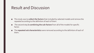 Case Study
The comparison shows the main differences between these models.The following steps are
followed in order to perform the task:
– Step 1: combine the factors of the selected models and remove the repeated
– Step 2: combine the sub-factors for each factor
– Step 3: assign the weight for each factor
– Step 4: assign the weight for each sub factor Step
– 5: calculate the weight for each factor in every model independently
– Step 6: compare the values of same factors in all of the selected models
 