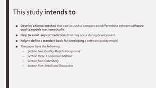 Introduction
■ McCall [2] model was developed in 1976-7, which is one of the oldest software quality models.
This model started with a volume of 55 quality characteristics which have an important
influence on quality, and called them "factors".
■ The quality factors were compressed into eleven main factors in order to simplify the model.
■ The quality of software products was defined according to three major perspectives,
– product revision (ability to undergo changes),
– product transition (adaptability to new environments) and
– product operations (its operation characteristics).
■ Boehm model[4], the model was based on McCall model, he defined the second set of quality
factors.
■ SPARDAT is a commercial quality model was developed in the banking environment.The
model classified three significant factors: applicability, maintainability, and adaptability.
 